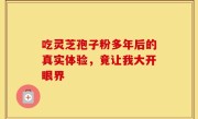 吃灵芝孢子粉多年后的真实体验,竟让我大开眼界