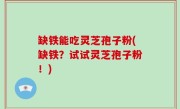 缺铁能吃灵芝孢子粉(缺铁？试试灵芝孢子粉！)