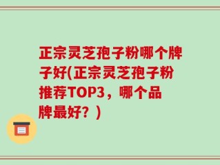 正宗灵芝孢子粉哪个牌子好(正宗灵芝孢子粉推荐TOP3，哪个品牌最好？)