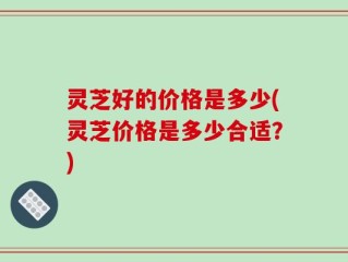 灵芝好的价格是多少(灵芝价格是多少合适？)