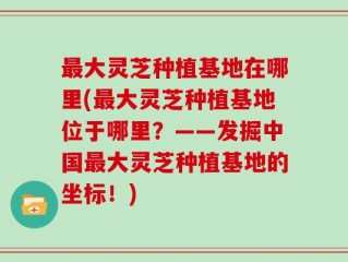 最大灵芝种植基地在哪里(最大灵芝种植基地位于哪里？——发掘中国最大灵芝种植基地的坐标！)