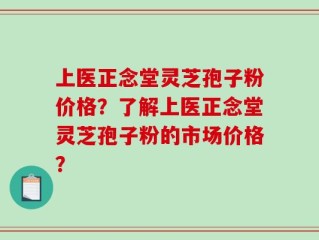 上医正念堂灵芝孢子粉价格？了解上医正念堂灵芝孢子粉的市场价格？