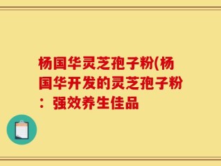 杨国华灵芝孢子粉(杨国华开发的灵芝孢子粉：强效养生佳品