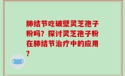 肺结节吃破壁灵芝孢子粉吗？探讨灵芝孢子粉在肺结节治疗中的应用？