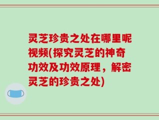 灵芝珍贵之处在哪里呢视频(探究灵芝的神奇功效及功效原理，解密灵芝的珍贵之处)