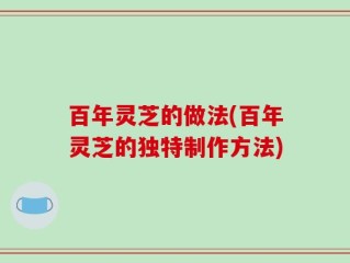 百年灵芝的做法(百年灵芝的独特制作方法)