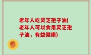 老年人吃灵芝孢子油(老年人可以食用灵芝孢子油，有益健康)