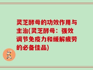 灵芝酵母的功效作用与主治(灵芝酵母：强效调节免疫力和缓解疲劳的必备佳品)
