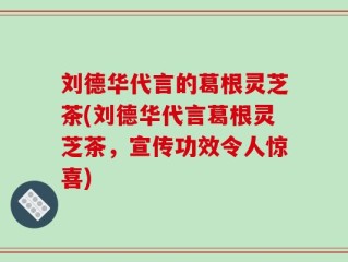 刘德华代言的葛根灵芝茶(刘德华代言葛根灵芝茶，宣传功效令人惊喜)