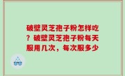 破壁灵芝孢子粉怎样吃？破壁灵芝孢子粉每天服用几次，每次服多少