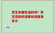 灵芝多糖性温的吗？灵芝适应的湿度和湿度是多少