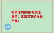 松灵芝的价格(松灵芝售价：高端灵芝的代表产品)