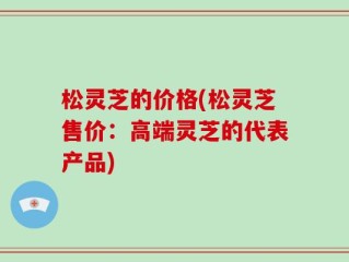 松灵芝的价格(松灵芝售价：高端灵芝的代表产品)