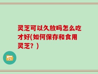灵芝可以久放吗怎么吃才好(如何保存和食用灵芝？)