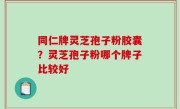 同仁牌灵芝孢子粉胶囊？灵芝孢子粉哪个牌子比较好