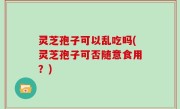 灵芝孢子可以乱吃吗(灵芝孢子可否随意食用？)