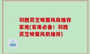 羽西灵芝喷雾风扇推荐家用(家用必备！羽西灵芝喷雾风扇推荐)