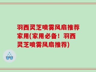 羽西灵芝喷雾风扇推荐家用(家用必备！羽西灵芝喷雾风扇推荐)