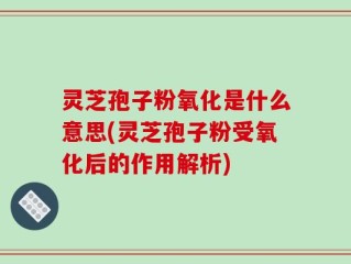 灵芝孢子粉氧化是什么意思(灵芝孢子粉受氧化后的作用解析)