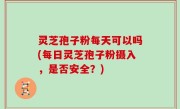 灵芝孢子粉每天可以吗(每日灵芝孢子粉摄入，是否安全？)