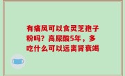 有痛风可以食灵芝孢子粉吗？高尿酸5年，多吃什么可以远离肾衰竭