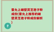 雷允上破壁灵芝孢子粉成份(雷允上推荐的破壁灵芝孢子粉成份解析)
