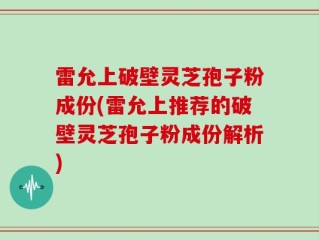 雷允上破壁灵芝孢子粉成份(雷允上推荐的破壁灵芝孢子粉成份解析)