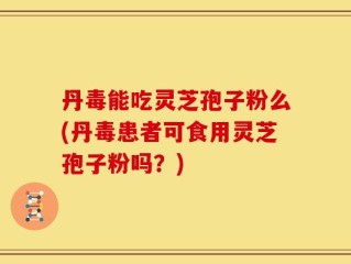 丹毒能吃灵芝孢子粉么(丹毒患者可食用灵芝孢子粉吗？)