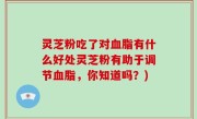 灵芝粉吃了对血脂有什么好处灵芝粉有助于调节血脂，你知道吗？)