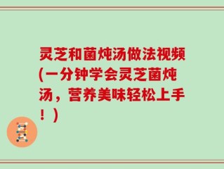 灵芝和菌炖汤做法视频(一分钟学会灵芝菌炖汤，营养美味轻松上手！)