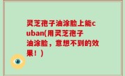 灵芝孢子油涂脸上能cuban(用灵芝孢子油涂脸，意想不到的效果！)