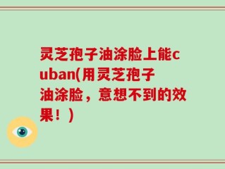 灵芝孢子油涂脸上能cuban(用灵芝孢子油涂脸，意想不到的效果！)