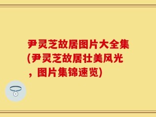 尹灵芝故居图片大全集(尹灵芝故居壮美风光，图片集锦速览)