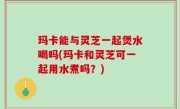 玛卡能与灵芝一起煲水喝吗(玛卡和灵芝可一起用水煮吗？)