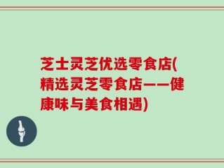 芝士灵芝优选零食店(精选灵芝零食店——健康味与美食相遇)