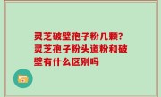灵芝破壁孢子粉几颗？灵芝孢子粉头道粉和破壁有什么区别吗