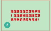 瑞深牌深深灵芝孢子粉？深度解析瑞深牌灵芝孢子粉的功效与用法？