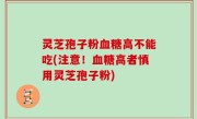 灵芝孢子粉血糖高不能吃(注意！血糖高者慎用灵芝孢子粉)
