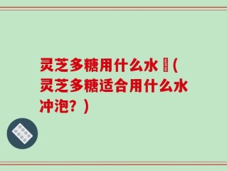 灵芝多糖用什么水沖(灵芝多糖适合用什么水冲泡？)