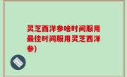 灵芝西洋参啥时间服用最佳时间服用灵芝西洋参)