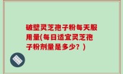 破壁灵芝孢子粉每天服用量(每日适宜灵芝孢子粉剂量是多少？)