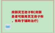房颤灵芝孢子粉(房颤患者可服用灵芝孢子粉，有助于辅助治疗)