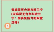 天麻灵芝合剂与欧兰宁(天麻灵芝合剂与欧兰宁：提高免疫力的双重选择)