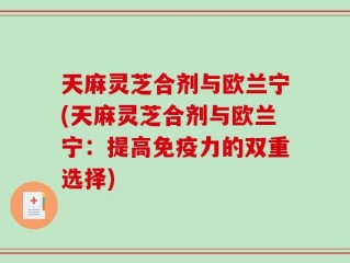 天麻灵芝合剂与欧兰宁(天麻灵芝合剂与欧兰宁：提高免疫力的双重选择)