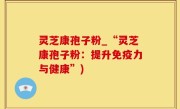 灵芝康孢子粉_“灵芝康孢子粉：提升免疫力与健康”)