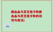 鹿血晶与灵芝孢子粉鹿血晶与灵芝孢子粉的功效与用法)