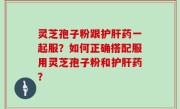 灵芝孢子粉跟护肝药一起服？如何正确搭配服用灵芝孢子粉和护肝药？