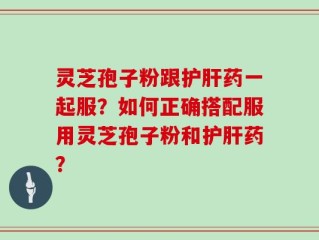 灵芝孢子粉跟护肝药一起服？如何正确搭配服用灵芝孢子粉和护肝药？