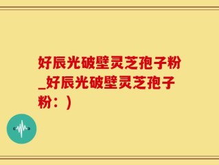 好辰光破壁灵芝孢子粉_好辰光破壁灵芝孢子粉：)