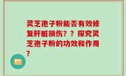 灵芝孢子粉能否有效修复肝脏损伤？？探究灵芝孢子粉的功效和作用？